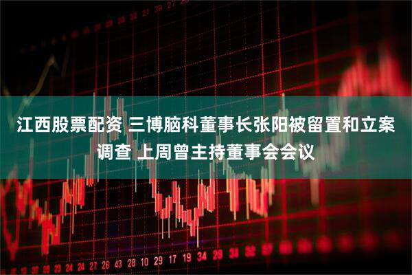 江西股票配资 三博脑科董事长张阳被留置和立案调查 上周曾主持董事会会议