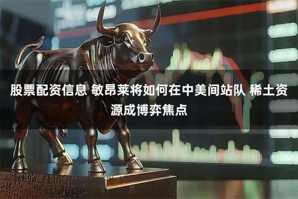 股票配资信息 敏昂莱将如何在中美间站队 稀土资源成博弈焦点