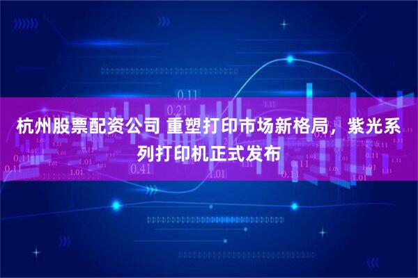 杭州股票配资公司 重塑打印市场新格局，紫光系列打印机正式发布