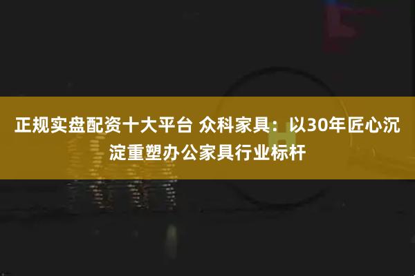 正规实盘配资十大平台 众科家具：以30年匠心沉淀重塑办公家具行业标杆