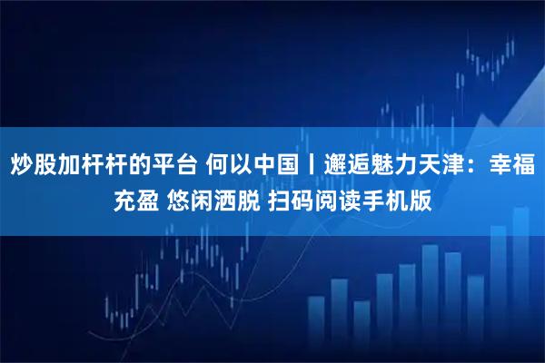 炒股加杆杆的平台 何以中国丨邂逅魅力天津：幸福充盈 悠闲洒脱 扫码阅读手机版