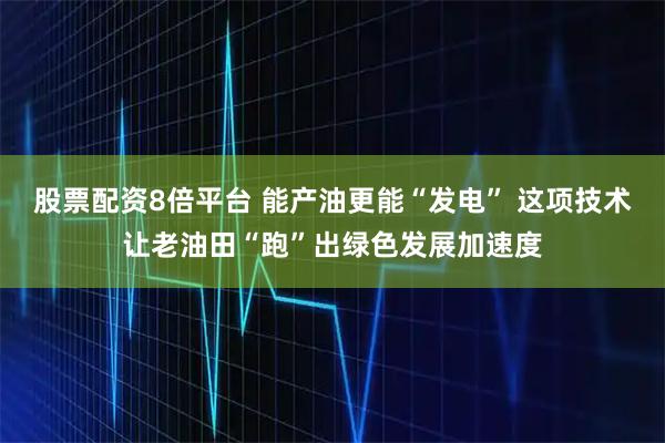 股票配资8倍平台 能产油更能“发电” 这项技术让老油田“跑”出绿色发展加速度