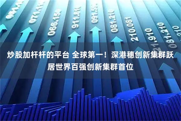 炒股加杆杆的平台 全球第一！深港穗创新集群跃居世界百强创新集群首位