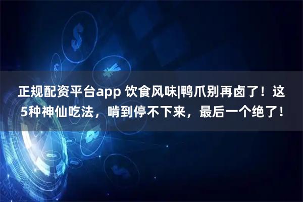 正规配资平台app 饮食风味|鸭爪别再卤了！这5种神仙吃法，啃到停不下来，最后一个绝了！