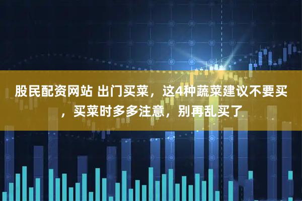 股民配资网站 出门买菜，这4种蔬菜建议不要买，买菜时多多注意，别再乱买了