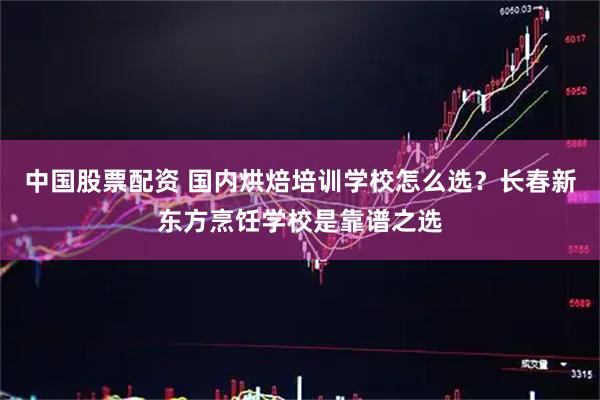 中国股票配资 国内烘焙培训学校怎么选？长春新东方烹饪学校是靠谱之选