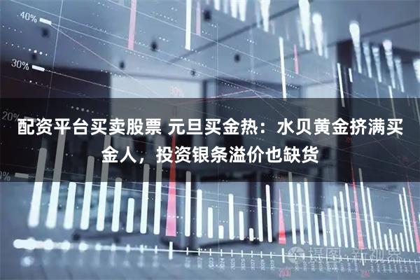 配资平台买卖股票 元旦买金热：水贝黄金挤满买金人，投资银条溢价也缺货