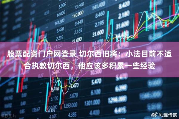 股票配资门户网登录 切尔西旧将：小法目前不适合执教切尔西，他应该多积累一些经验