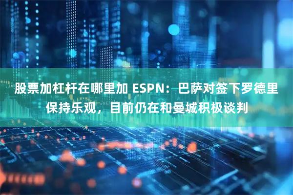 股票加杠杆在哪里加 ESPN：巴萨对签下罗德里保持乐观，目前仍在和曼城积极谈判
