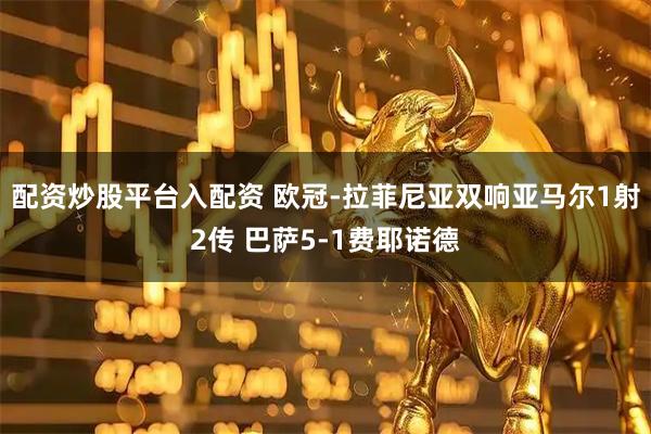 配资炒股平台入配资 欧冠-拉菲尼亚双响亚马尔1射2传 巴萨5-1费耶诺德